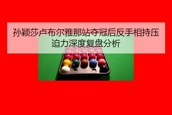 孙颖莎卢布尔雅那站夺冠后反手相持压迫力深度复盘分析